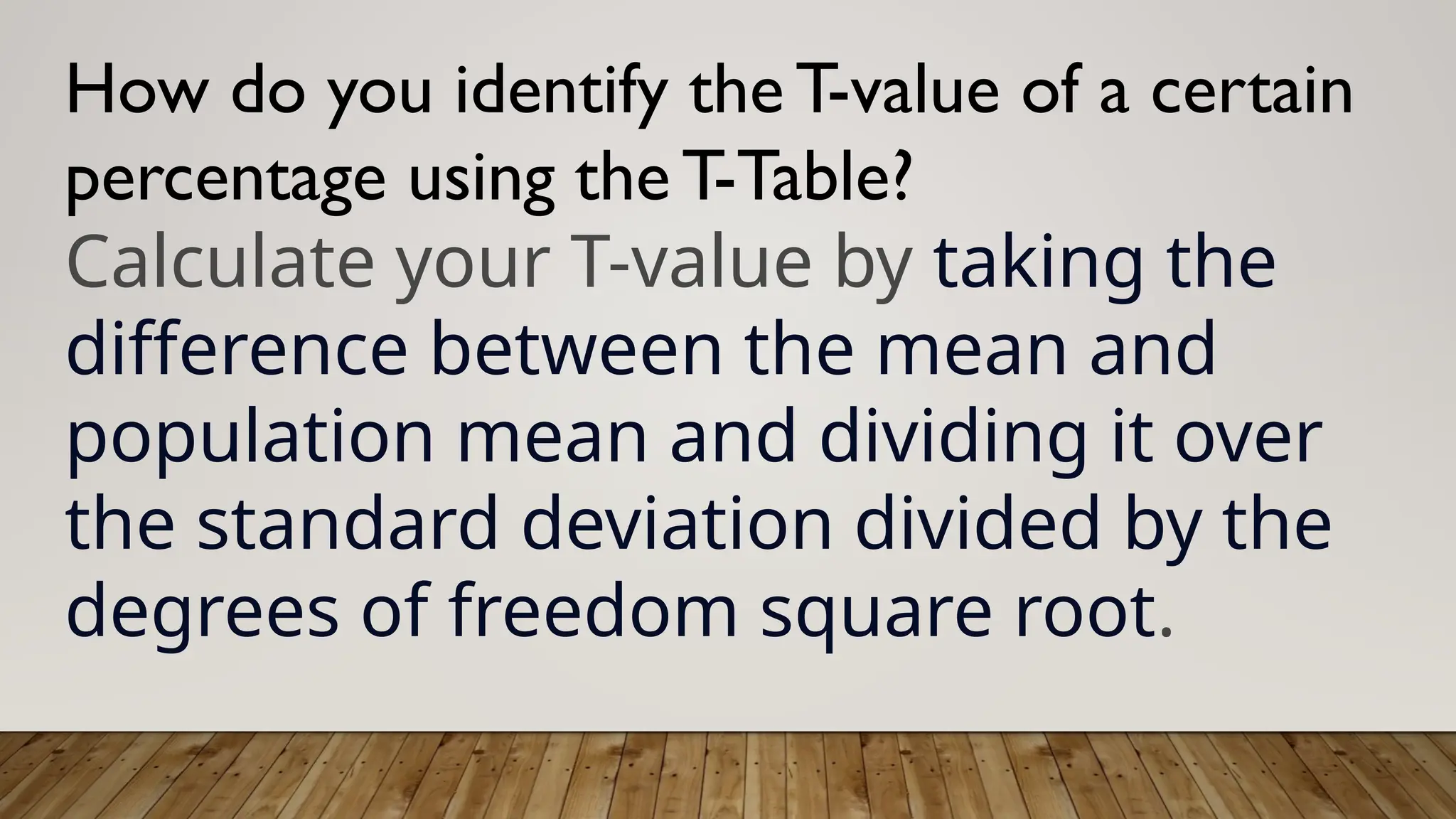 How do you identify the T-value of a certain
percentage using the T-Table?
Calculate your T-value by taking the
difference between the mean and
population mean and dividing it over
the standard deviation divided by the
degrees of freedom square root.
 