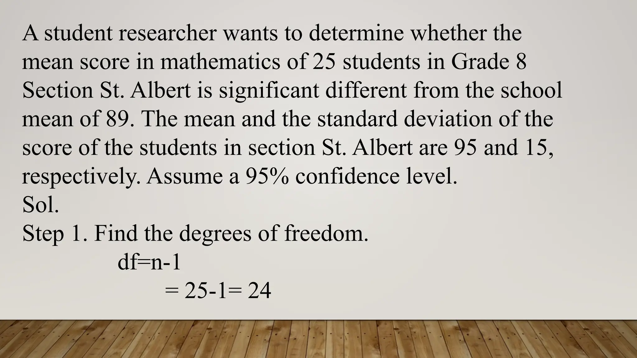 A student researcher wants to determine whether the
mean score in mathematics of 25 students in Grade 8
Section St. Albert is significant different from the school
mean of 89. The mean and the standard deviation of the
score of the students in section St. Albert are 95 and 15,
respectively. Assume a 95% confidence level.
Sol.
Step 1. Find the degrees of freedom.
df=n-1
= 25-1= 24
 