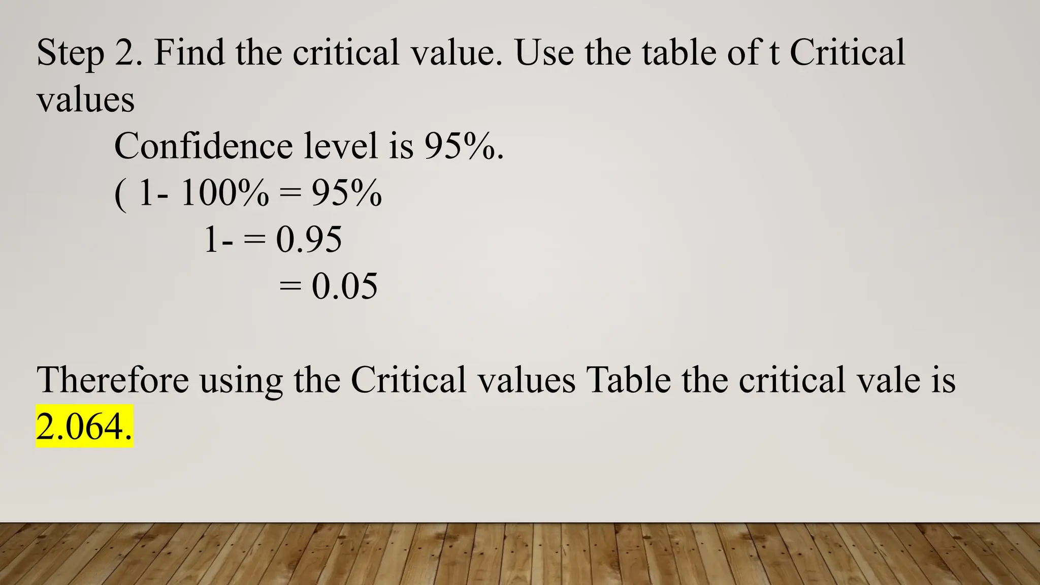 Step 2. Find the critical value. Use the table of t Critical
values
Confidence level is 95%.
( 1- 100% = 95%
1- = 0.95
= 0.05
Therefore using the Critical values Table the critical vale is
2.064.
 