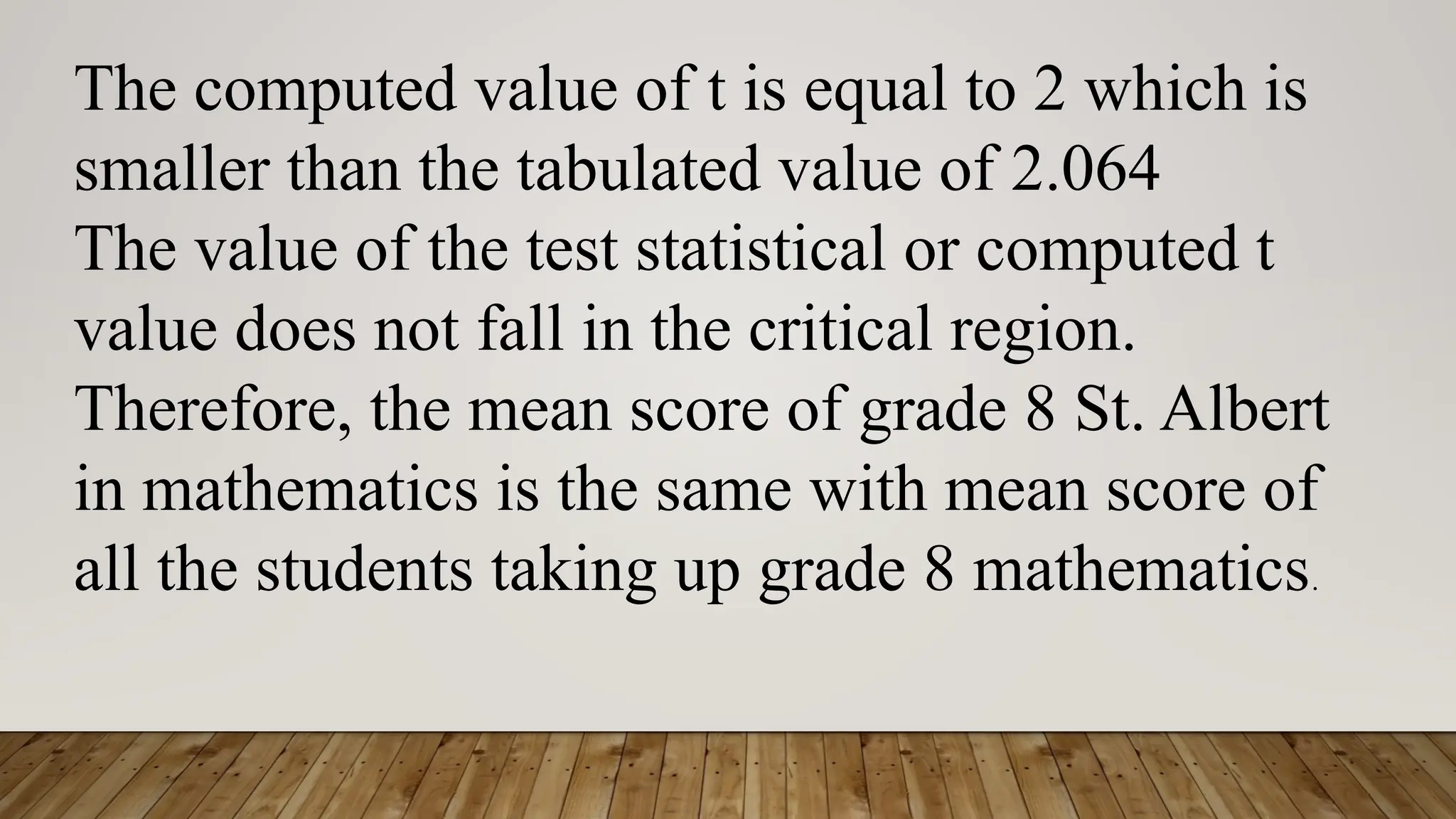 The computed value of t is equal to 2 which is
smaller than the tabulated value of 2.064
The value of the test statistical or computed t
value does not fall in the critical region.
Therefore, the mean score of grade 8 St. Albert
in mathematics is the same with mean score of
all the students taking up grade 8 mathematics.
 