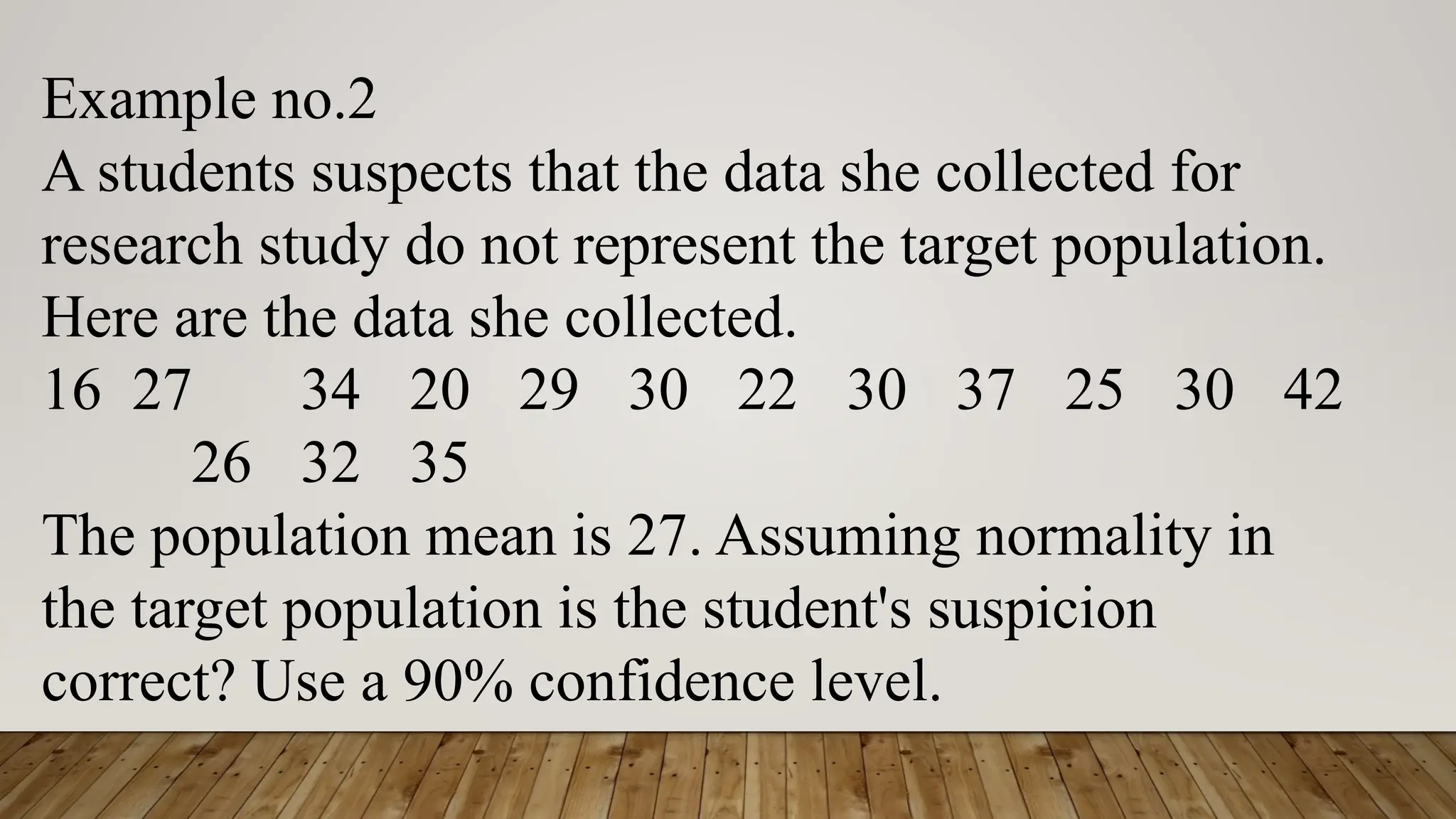 Example no.2
A students suspects that the data she collected for
research study do not represent the target population.
Here are the data she collected.
16 27 34 20 29 30 22 30 37 25 30 42
26 32 35
The population mean is 27. Assuming normality in
the target population is the student's suspicion
correct? Use a 90% confidence level.
 