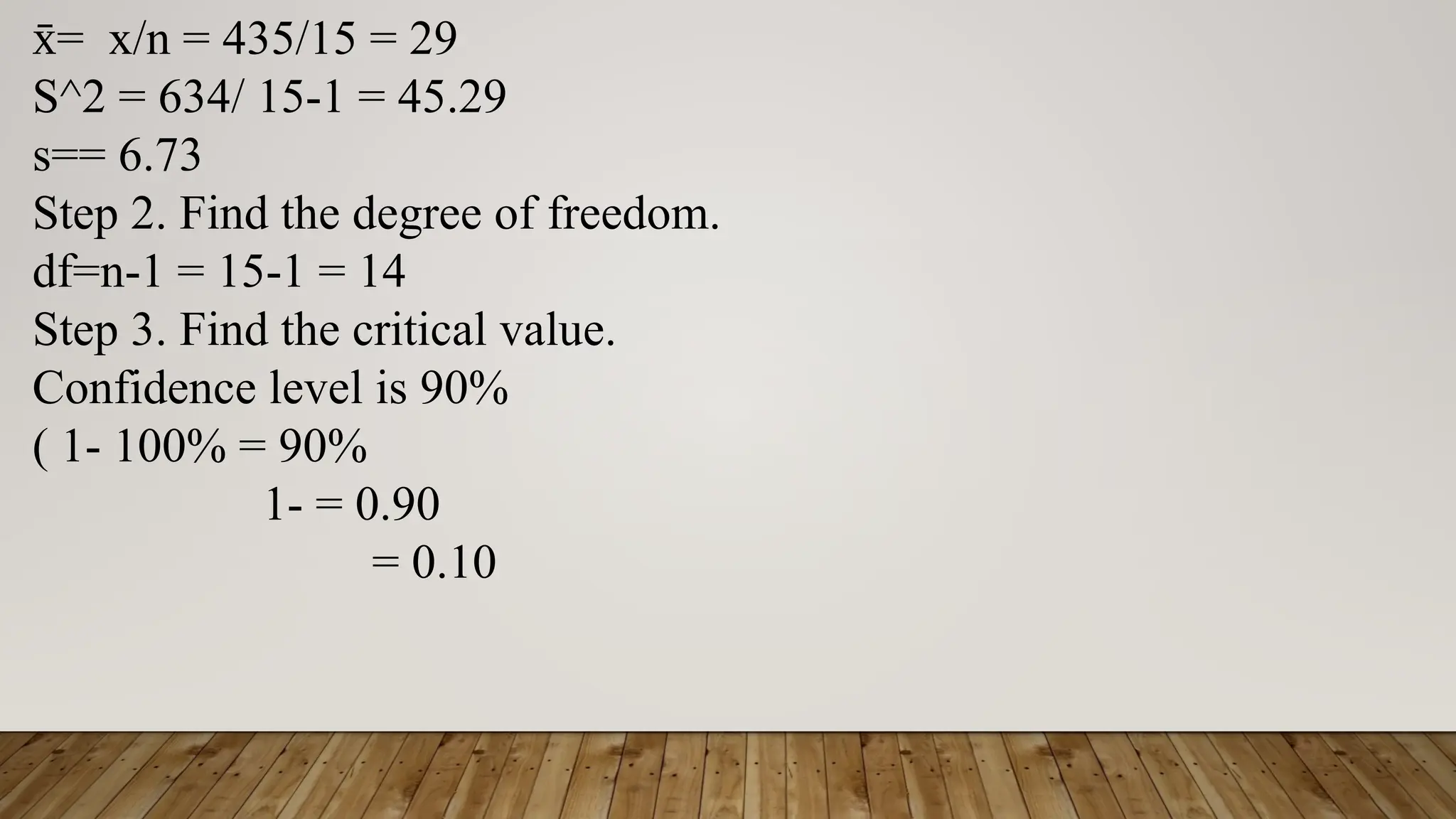 = x/n = 435/15 = 29
x
̄
S^2 = 634/ 15-1 = 45.29
s== 6.73
Step 2. Find the degree of freedom.
df=n-1 = 15-1 = 14
Step 3. Find the critical value.
Confidence level is 90%
( 1- 100% = 90%
1- = 0.90
= 0.10
 