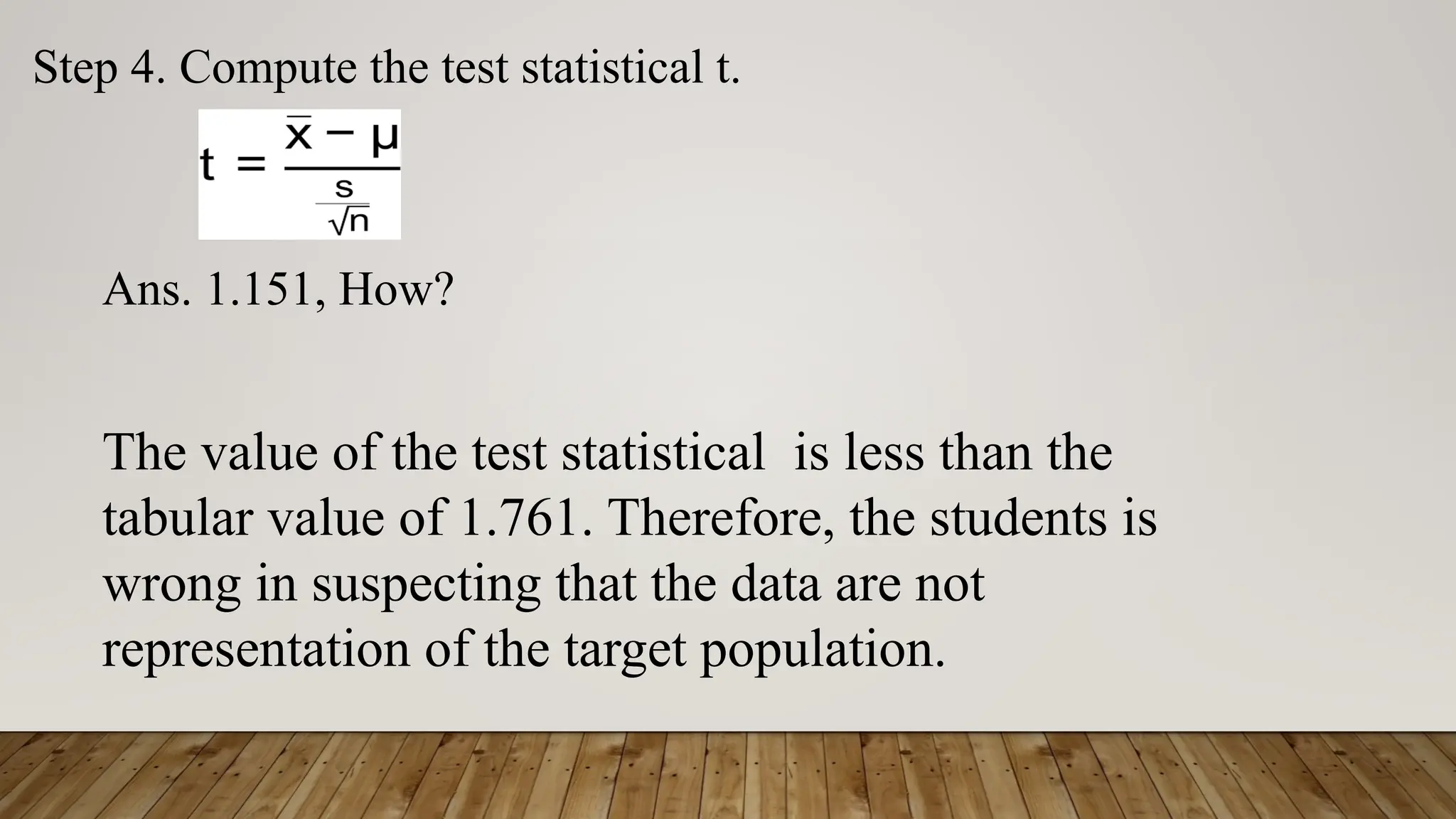 Step 4. Compute the test statistical t.
Ans. 1.151, How?
The value of the test statistical is less than the
tabular value of 1.761. Therefore, the students is
wrong in suspecting that the data are not
representation of the target population.
 