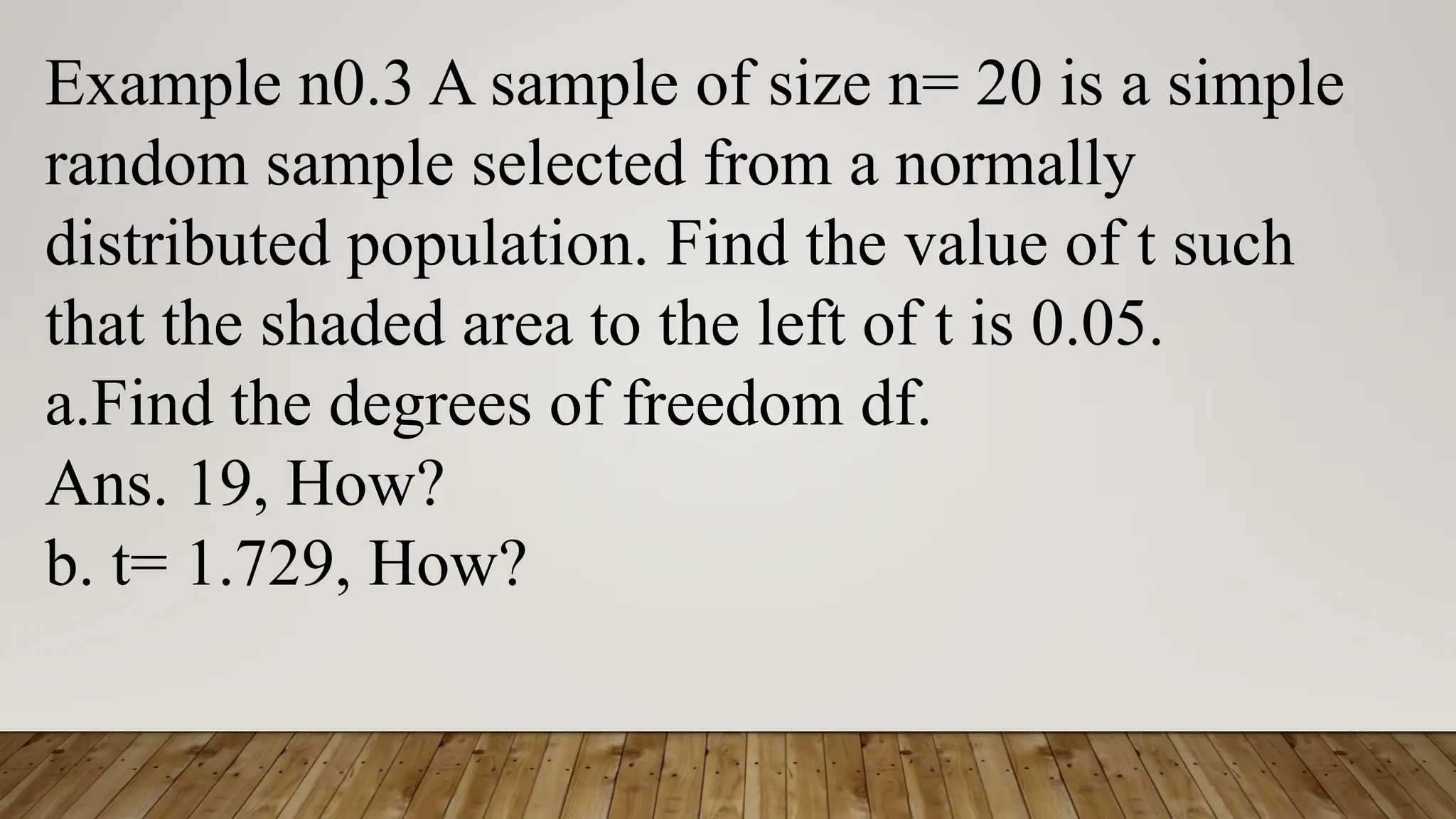 Example n0.3 A sample of size n= 20 is a simple
random sample selected from a normally
distributed population. Find the value of t such
that the shaded area to the left of t is 0.05.
a.Find the degrees of freedom df.
Ans. 19, How?
b. t= 1.729, How?
 