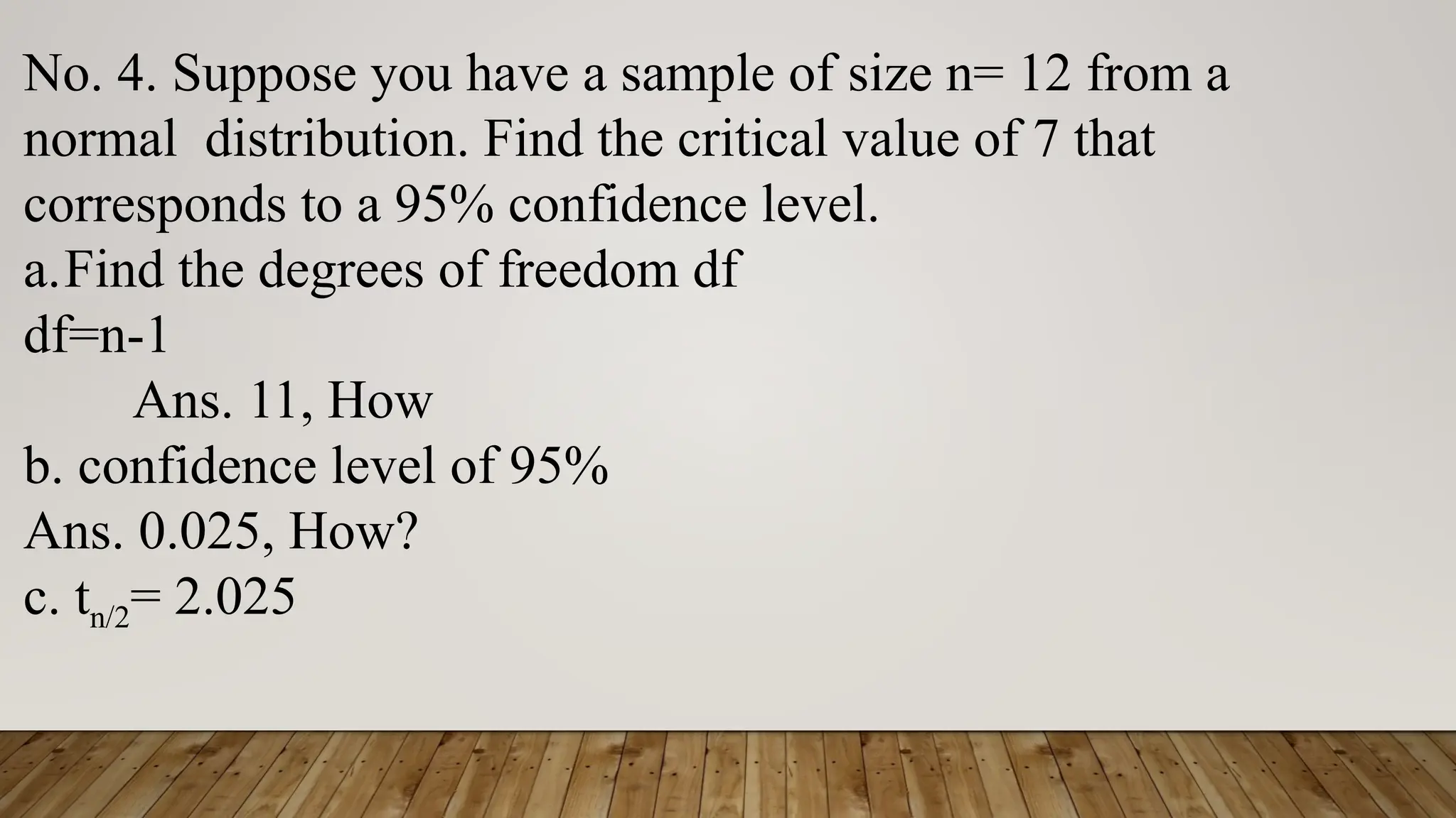 No. 4. Suppose you have a sample of size n= 12 from a
normal distribution. Find the critical value of 7 that
corresponds to a 95% confidence level.
a.Find the degrees of freedom df
df=n-1
Ans. 11, How
b. confidence level of 95%
Ans. 0.025, How?
c. tn/2= 2.025
 