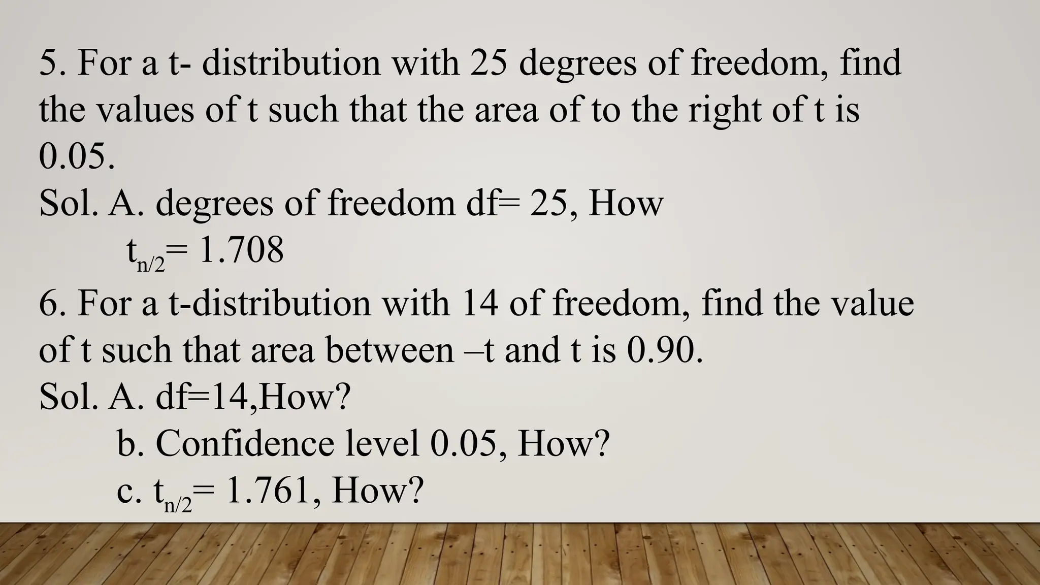 5. For a t- distribution with 25 degrees of freedom, find
the values of t such that the area of to the right of t is
0.05.
Sol. A. degrees of freedom df= 25, How
tn/2= 1.708
6. For a t-distribution with 14 of freedom, find the value
of t such that area between –t and t is 0.90.
Sol. A. df=14,How?
b. Confidence level 0.05, How?
c. tn/2= 1.761, How?
 