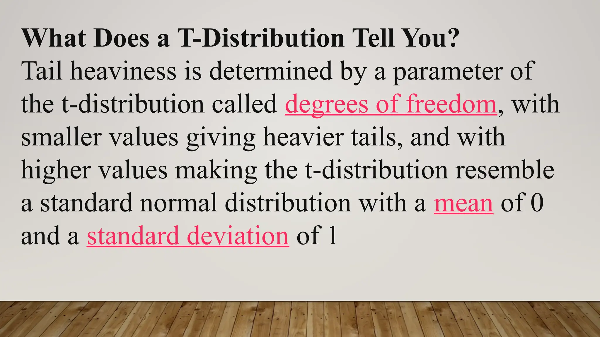 What Does a T-Distribution Tell You?
Tail heaviness is determined by a parameter of
the t-distribution called degrees of freedom, with
smaller values giving heavier tails, and with
higher values making the t-distribution resemble
a standard normal distribution with a mean of 0
and a standard deviation of 1
 