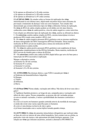 b) Se apenas as afirmativas I e II estão corretas.
c) Se apenas as afirmativas I e III estão corretas.
d) Se apenas as afirmativas I e IV estão corretas.
03) (UNIFAL/2008) Os estudos sobre as formas de replicação dos vírus
intensificaram-se nos últimos anos, objetivando encontrar meios mais eficientes de
prevenção e tratamento de doenças virais nos seres humanos. Tais estudos têm
demonstrado que existem diferentes tipos de vírus e diferentes formas de replicação.
Os vírus de RNA de cadeia simples podem ser divididos em três tipos básicos,
conhecidos como vírus de cadeia positiva, vírus de cadeia negativa e como retrovírus.
Com relação aos diferentes tipos de replicação dos vírus, analise as afirmativas abaixo.
I - Os retrovírus contêm cadeias simples de RNA, enzima transcriptase reversa e
produzem DNA tendo como modelo o RNA viral.
II - Os vírus de cadeia negativa possuem RNA genômico com as mesmas seqüências
de bases nitrogenadas dos RNA mensageiros (RNAm) formados. Dessa maneira,
moléculas de RNA servem de modelo para a síntese de moléculas de RNA
complementares à cadeia molde.
III - Os vírus de cadeia positiva possuem RNA genômico com seqüências de bases
nitrogenadas complementares às dos RNAm formados. Desta maneira, moléculas de
RNA servem de modelo para a síntese do RNAm.
IV - Os retrovírus contêm uma cadeia de RNA dupla hélice que serve de base para a
transcrição do DNA necessário à replicação.
Marque a alternativa correta.
a) Somente II e III são corretas.
b) Somente IV é correta.
c) Somente I é correta.
d) Somente I, II e III são corretas.

04) (UFES/2008) Das doenças abaixo, a que NÃO é causada por vírus é
a) Síndrome da Imunodeficiência Adquirida.
b) Dengue.
c) Tétano.
d) Influenza.
e) Raiva.

05) (UFScar/2006)"Nesta cidade, vacinação anti-rábica. Não deixe de levar seus cães e
gatos".
A Vigilância Sanitária promove, ao longo do ano, campanha para a vacinação anti-
rábica de cães e gatos. Nessas campanhas, as pessoas não são vacinadas porque
a) com os animais vacinados, é menor a probabilidade dos humanos contraírem a
doença.
b) a raiva só ocorre em humanos quando contraída através da mordida de morcegos.
c) ainda não existe uma vacina específica para os humanos.
d) a raiva é uma doença exclusiva de cães e gatos.
e) já foram imunizadas com a vacina tríplice tomada quando criança.

06) (UFV/2004) Os vírus são parasitas intracelulares obrigatórios que realizam todas
as fases do ciclo no interior de uma célula hospedeira. Sem contato com as células, as
partículas virais são inertes e não apresentam atividade biológica aparente. Com
relação aos vírus que infectam eucariotos, assinale a alternativa INCORRETA:
 