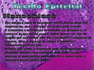 Tecido Epitelial Hanseníase Esta doença é capaz de contaminar outras pessoas pelas vias respiratórias, caso o portador não esteja sendo tratado.  O tratamento e distribuição de remédios são gratuitos e, ao contrário do que muitas pessoas podem pensar, em face do estigma que esta doença tem, não é necessário o isolamento do paciente. Aliás, a presença de amigos e familiares é fundamental para sua cura. Durante este tempo, o hanseniano pode desenvolver suas atividades normais, sem restrições. Entretanto, reações adversas ao medicamento podem ocorrer e, nestes casos, é necessário buscar auxílio médico.  