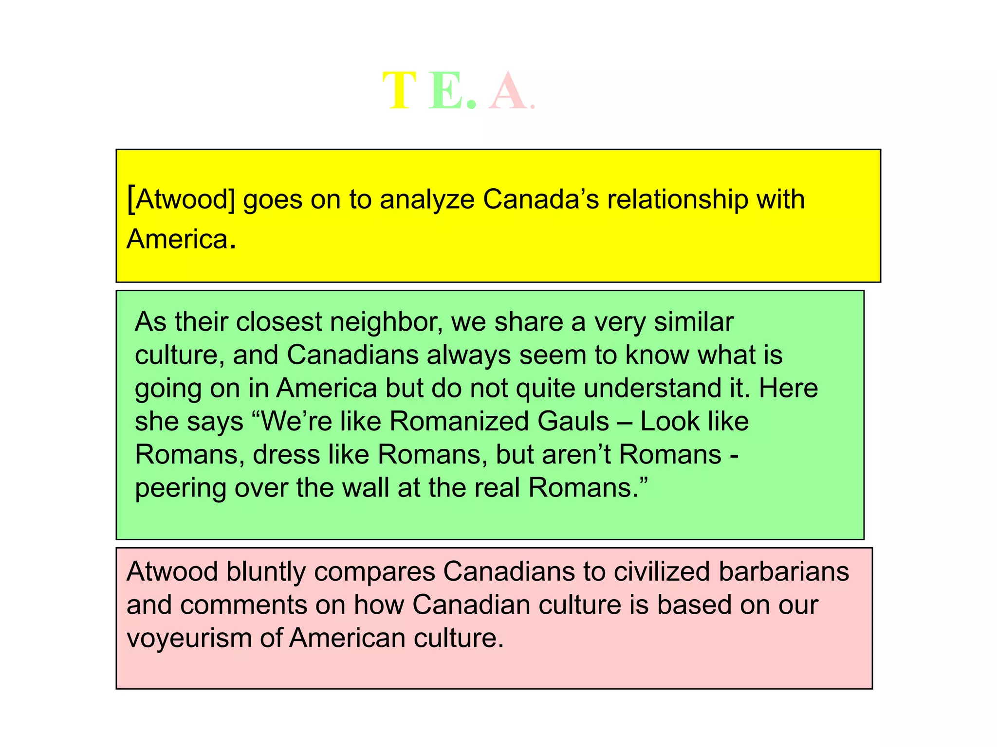 TE.A.[Atwood] goes on to analyze Canada’s relationship with America.As their closest neighbor, we share a very similar culture, and Canadians always seem to know what is going on in America but do not quite understand it. Here she says “We’re like Romanized Gauls – Look like Romans, dress like Romans, but aren’t Romans - peering over the wall at the real Romans.” Atwood bluntly compares Canadians to civilized barbarians and comments on how Canadian culture is based on our voyeurism of American culture. 