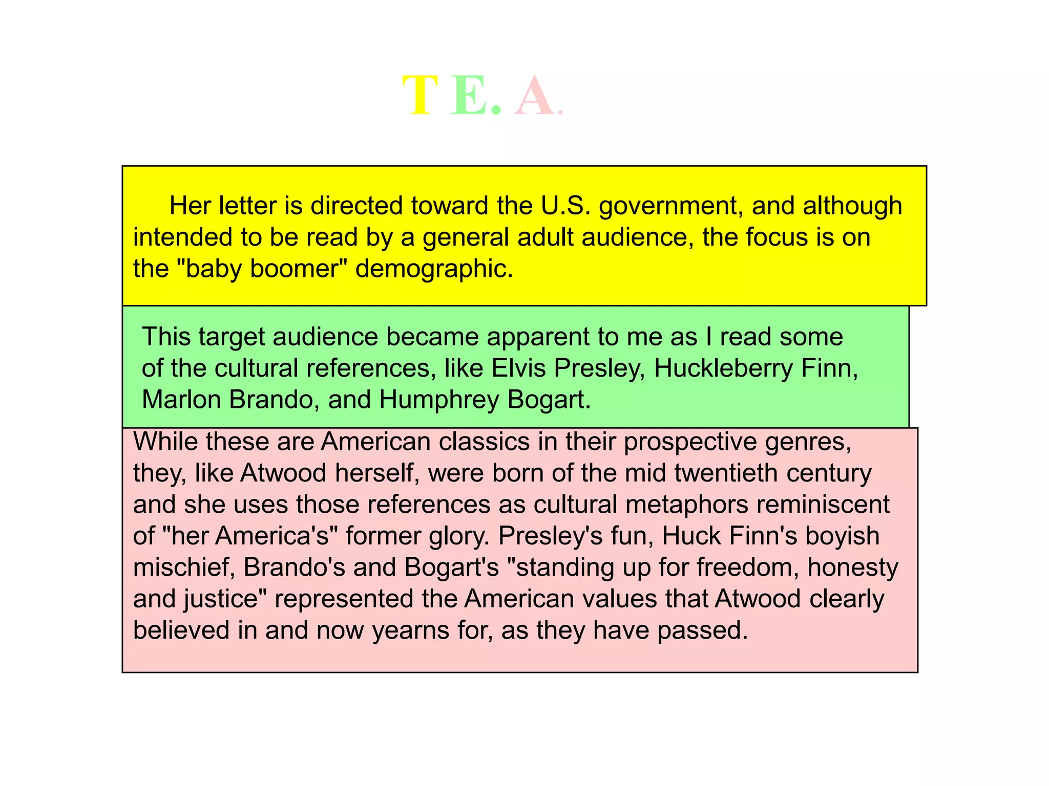 TE.A.    Her letter is directed toward the U.S. government, and although intended to be read by a general adult audience, the focus is on the "baby boomer" demographic.This target audience became apparent to me as I read some of the cultural references, like Elvis Presley, Huckleberry Finn, Marlon Brando, and Humphrey Bogart.While these are American classics in their prospective genres, they, like Atwood herself, were born of the mid twentieth centuryand she uses those references as cultural metaphors reminiscent of "her America's" former glory. Presley's fun, Huck Finn's boyish mischief, Brando's and Bogart's "standing up for freedom, honestyand justice" represented the American values that Atwood clearly believed in and now yearns for, as they have passed.