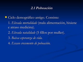 2.1 Poboación Ciclo demográfico antigo. Consiste: 1.  Elevada mortalidade  (mala alimentación, hixiene e atraso medicina). 2.  Elevada natalidade  (5 fillos por muller). 3.  Baixa esperanza de vida. 4.  Escaso crecemento de poboación. 