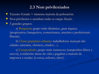 2.3 Non privilexiados Terceiro Estado = inmensa maioría da poboación. Non privilexios e aturaban todas as cargas fiscais. 3 grandes grupos: a)  Burguesía : grupo máis dinámico, gran riqueza (propietarios, banqueiros, comerciantes, artesáns e profesionais liberais). b)  Clases populares urbanas : traballadores manuais das cidades (artesáns, obreiros, criados…). c)  Campesiñado : grupo máis numeroso (campesiños libres e servos), condicións duras de vida e pagaban a maioría de impostos e rendas (á coroa, señores, clero). 
