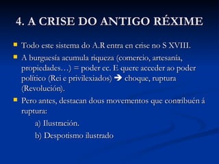 4. A CRISE DO ANTIGO RÉXIME Todo este sistema do A.R entra en crise no S XVIII. A burguesía acumula riqueza (comercio, artesanía, propiedades…) = poder ec. E quere acceder ao poder político (Rei e privilexiados)    choque, ruptura (Revolución). Pero antes, destacan dous movementos que contribuén á ruptura: a) Ilustración. b) Despotismo ilustrado 