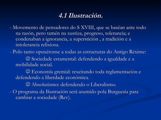 4.1 Ilustración. - Movemento de pensadores do S XVIII, que se baséan ante todo na razón, pero tamén na xustiza, progreso, tolerancia; e condenaban a ignorancia, a superstición , a tradición e a intolerancia relixiosa. - Polo tanto opuxéronse a todas as estructuras do Antigo Réxime:    Sociedade estamental: defendendo a igualdade e a mobilidade social.    Economía gremial: rexeitando toda reglamentación e defendendo a liberdade económica.    Absolutismo: defendendo o Liberalismo. - O programa da Ilustración será asumido pola Burguesía para cambiar a sociedade (Rev). 