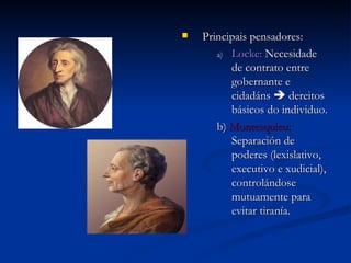 Principais pensadores: Locke:  Necesidade de contrato entre gobernante e cidadáns    dereitos básicos do individuo. b)  Montesquieu:  Separación de poderes (lexislativo, executivo e xudicial), controlándose mutuamente para evitar tiranía. 