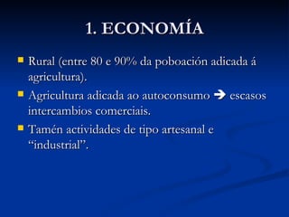 1. ECONOMÍA Rural (entre 80 e 90% da poboación adicada á agricultura). Agricultura adicada ao autoconsumo    escasos intercambios comerciais. Tamén actividades de tipo artesanal e “industrial”. 