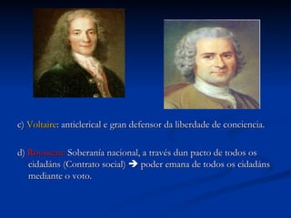 c)  Voltaire : anticlerical e gran defensor da liberdade de conciencia. d)  Rousseau:  Soberanía nacional, a través dun pacto de todos os cidadáns (Contrato social)    poder emana de todos os cidadáns mediante o voto. 