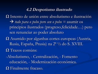 4.2 Despotismo ilustrado Ω  Intento de unión entre absolutismo e ilustración     todo para o pobo pero sen o pobo =  asumir os principios ilustrados (progreso,felicidade…) pero sen renunciar ao poder absoluto Ω  Asumido por algunhas cortes europeas (Austria, Rusia, España, Prusia) na 2ª ½ do S. XVIII. Ω  Trazos comúns:  -Absolutismo, - Centralización, - Fomento educación, - Modernización económica. Ω  Finalmente fracaso. 