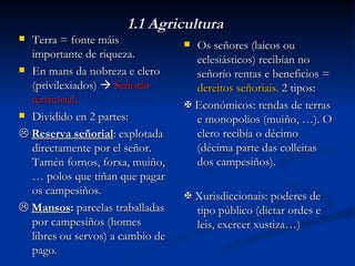 1.1 Agricultura Terra = fonte máis importante de riqueza. En mans da nobreza e clero (privilexiados)     Señorío territorial. Dividido en 2 partes:    Reserva señorial : explotada directamente por el señor. Tamén fornos, forxa, muiño, … polos que tiñan que pagar os campesiños.    Mansos :  parcelas traballadas por campesiños (homes libres ou servos) a cambio de pago. Os señores (laicos ou eclesiásticos) recibían no señorío rentas e beneficios =  dereitos señoriais.  2 tipos:    Económicos: rendas de terras e monopolios (muiño, …). O clero recibía o décimo (décima parte das colleitas dos campesiños).    Xurisdiccionais: poderes de tipo público (dictar ordes e leis, exercer xustiza…) 