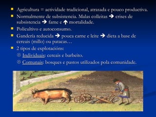 Agricultura = actividade tradicional, atrasada e pouco productiva. Normalmente de subsistencia. Malas colleitas    crises de subsistencia    fame e    mortalidade. Policultivo e autoconsumo. Gandería reducida    pouca carne e leite    dieta a base de cereais (millo) ou patacas… 2 tipos de explotacións:    Individuais : cereais e barbeito.    Comunais : bosques e pastos utilizados pola comunidade. 