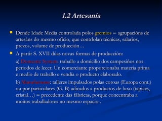1.2 Artesanía Dende Idade Media controlada polos  gremios  = agrupacións de artesáns do mesmo oficio, que contrlolan técnicas, salarios, prezos, volume de producción… A partir S. XVII dúas novas formas de producción: a)  Domestic System : traballo a domicilio dos campesiños nos periodos de lecer. Un comerciante proporcionaba materia prima e medio de traballo e vendía o producto elaborado. b)  Manufacturas : talleres impulsados polas coroas (Europa cont.) ou por particulares (G. B) adicados a productos de luxo (tapices, cristal…) = precedente das fábricas, porque concentraba a moitos traballadores no mesmo espacio . 