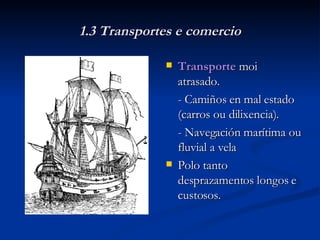1.3 Transportes e comercio Transporte  moi atrasado. - Camiños en mal estado (carros ou dilixencia). - Navegación marítima ou fluvial a vela Polo tanto desprazamentos longos e custosos. 