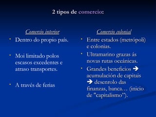 2 tipos de  comercio : Comercio interior Dentro do propio país. Moi limitado polos escasos excedentes e atraso transportes. A través de ferias Comercio colonial Entre estados (metrópoli) e colonias. Ultramarino grazas ás novas rutas oceánicas. Grandes beneficios    acumulación de capitais    desenrolo das finanzas, banca… (inicio de "capitalismo”). 