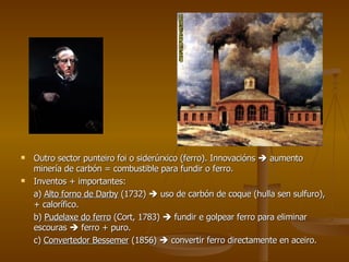 Outro sector punteiro foi o siderúrxico (ferro). Innovacións    aumento minería de carbón = combustible para fundir o ferro. Inventos + importantes:  a)  Alto forno de Darby  (1732)    uso de carbón de coque (hulla sen sulfuro), + calorífico. b)  Pudelaxe do ferro  (Cort, 1783)    fundir e golpear ferro para eliminar escouras    ferro + puro. c)  Convertedor Bessemer  (1856)    convertir ferro directamente en aceiro. 