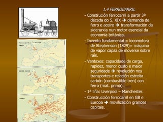1.4 FERROCARRIL - Construción ferrocarril a partir 3ª década do S. XIX    demanda de ferro e aceiro    transformación da siderurxia nun motor esencial da economía británica. - Invento fundamental = locomotora de Stephenson (1829)= máquina de vapor capaz de moverse sobre raís. - Vantaxes: capacidade de carga, rapidez, menor custo e maior seguridade    revolución nos transportes e relación estreita carbón (combustible tren) con ferro (mat. prima). - 1ª liña: Liverpool – Manchester. - Construcción ferrocarril en GB e Europa    movilización grandes capitais. 