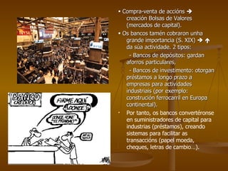    Compra-venta de accións    creación Bolsas de Valores (mercados de capital).    Os bancos tamén cobraron unha grande importancia (S. XIX)       da súa actividade. 2 tipos: - Bancos de depósitos: gardan aforros particulares, - Bancos de investimento: otorgan préstamos a longo prazo a empresas para actividades industriais (por exemplo: construción ferrocarril en Europa continental). Por tanto, os bancos convertéronse en suministradores de capital para industrias (préstamos), creando sistemas para facilitar as transaccións (papel moeda, cheques, letras de cambio…). 