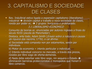 3. CAPITALISMO E SOCIEDADE DE CLASES Rev. InduStrial estivo ligada a expansión capitalismo (liberalismo) industrial    división capital e traballo e nova sociedade de clases, rexida por poder ec.    2 grupos: burguesía e proletariado. 3.1 LIBERALISMO ECONÓMICO Conxunto de teorías ec. enunciadas por autores ingleses a finais do século XVIII (escola de Manchester).  Destaca, ante todo, Adam Smith ( Ensaio sobre a natureza e causas da riqueza das nacións , 1776), o cal afirma: a) Sociedade está composta non por estamentos, senón por individuos. b) Motor da economía = interés particular o individual. c) Interés individual concorre no mercado, a través dos prezos, rexidos por libre xogo de oferta-demenda. d) Nada debe estorbar este libre xogo, nin sequera o Estado    eliminación barreiras proteccionistas e monopolios que frenen o libre comercio. 