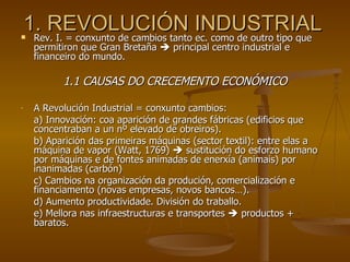 1. REVOLUCIÓN INDUSTRIAL Rev. I. = conxunto de cambios tanto ec. como de outro tipo que permitiron que Gran Bretaña    principal centro industrial e financeiro do mundo. 1.1 CAUSAS DO CRECEMENTO ECONÓMICO A Revolución Industrial = conxunto cambios: a) Innovación: coa aparición de grandes fábricas (edificios que concentraban a un nº elevado de obreiros). b) Aparición das primeiras máquinas (sector textil): entre elas a máquina de vapor (Watt, 1769)    sustitución do esforzo humano por máquinas e de fontes animadas de enerxía (animais) por inanimadas (carbón) c) Cambios na organización da produción, comercialización e financiamento (novas empresas, novos bancos…). d) Aumento productividade. División do traballo. e) Mellora nas infraestructuras e transportes    productos + baratos.  