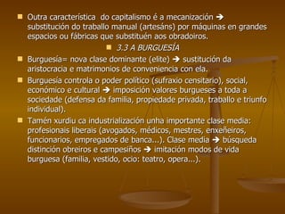 Outra característica  do capitalismo é a mecanización    substitución do traballo manual (artesáns) por máquinas en grandes espacios ou fábricas que substituén aos obradoiros. 3.3 A BURGUESÍA Burguesía= nova clase dominante (elite)    sustitución da aristocracia e matrimonios de conveniencia con ela. Burguesía controla o poder político (sufraxio censitario), social, económico e cultural    imposición valores burgueses a toda a sociedade (defensa da familia, propiedade privada, traballo e triunfo individual). Tamén xurdiu ca industrialización unha importante clase media: profesionais liberais (avogados, médicos, mestres, enxeñeiros, funcionarios, empregados de banca...). Clase media    búsqueda distinción obreiros e campesiños    imitación modos de vida burguesa (familia, vestido, ocio: teatro, opera...). 