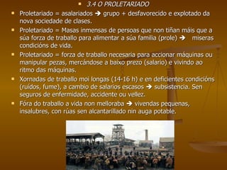 3.4 O PROLETARIADO Proletariado = asalariados    grupo + desfavorecido e explotado da nova sociedade de clases. Proletariado = Masas inmensas de persoas que non tiñan máis que a súa forza de traballo para alimentar a súa familia (prole)   miseras condicións de vida. Proletariado = forza de traballo necesaria para accionar máquinas ou manipular pezas, mercándose a baixo prezo (salario) e vivindo ao ritmo das máquinas. Xornadas de traballo moi longas (14-16 h) e en deficientes condicións (ruídos, fume), a cambio de salarios escasos    subsistencia. Sen seguros de enfermidade, accidente ou vellez. Fóra do traballo a vida non melloraba    vivendas pequenas, insalubres, con rúas sen alcantarillado nin auga potable. 