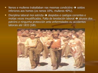 Nenos e mulleres traballaban nas mesmas condicións    soldos inferiores aos homes (os nenos 10%, mulleres 40%). Disciplina laboral moi estricta    despidos e castigos correntes e moitas veces inxustificados. Falta de lexislación laboral    abusos dos patróns e ningunha protección ante enfermidades ou accidentes laborais até 1833 (GB). 