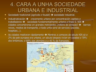 4. CARA A UNHA SOCIEDADE URBANA E INDUSTRIAL Sociedade tradicional (agrícola e feudal)    sociedade industrial. Industrialización   crecemento urbano por concentración capitais e traballadores   sociedade fundamentalmente urbana a finais S. XIX   cidades convertéronse en grandes metrópoles (millóns de persoas)   barrios novos, medios de transporte, e toda unha serie de servizos (escolas, hospitais...).  As cidades medraron rápidamente    Mentres a comezos de século XIX só o 2% da pob europea era urbana, un século despois vivían en cidades o 70% dos británicos, o 60% dos alemáns e o 45 % de franceses. 