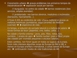 Crecemento urbano    graves problemas nos primeiros tempos da industrialización    separación social por barrios:    burguesía: no centro da cidade    barrios residenciais (bos servizos, amplas avenidas).    proletariado: nos barrios obreiros, insalubres e incómodos (barracóns, hacinamento…). A finais S.XIX as condicións de vida urbana melloraron grazas as melloras hixiénicas (sumidoiros, auga corrente) de médicas (vacinas)       esperanza de vida. Co tempo, a redución da xornada laboral e a mellora do salario    novas formas de lecer (deportes, cine, bailes, cafés…). Na cidade a familia extensa  (avós, pais, fillos, netos, tíos, curmáns…) propia do agro    familia nuclear (pais e fillos) propia das cidades por vivendas pequenas e escasos salarios. Estes cambios, non foron iguais en todos os lugares de Europa, foron máis intensos algunhas zonas de Europa do NW e GB, e menos en Europa oriental e meridional, e zonas tamén de Europa occ.    continuación modos de vida tradicionais do AR. 