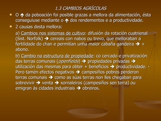 1.3 CAMBIOS AGRÍCOLAS O    da poboación foi posible grazas a mellora da alimentación, ésta conseguiuse mediante o    dos rendementos e a productividade. 2 causas desta mellora: a)  Cambios nos sistemas de cultivo : difusión da rotación cuatrienal (Sist. Norfolk)    cereais con nabos ou trevo, que melloraban a fertilidade do chan e permitían unha maior cabaña gandeira    + abono. b)  Cambio na estructura de propiedade : co cercado e privatización das terras comunais ( openfields )    propiedades privadas    utilización das mesmas para obter + beneficios    productividade. - Pero tamén efectos negativos    campesiños pobres perderon terras comunais    como as súas terras non lles chegaban para sobrevivir    venta    xornaleiros (campesiños sen terra) ou emigran ás cidades industriais    obreiros. 