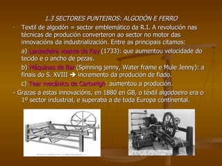 1.3 SECTORES PUNTEIROS: ALGODÓN E FERRO Textil de algodón = sector emblemático da R.I. A revolución nas técnicas de produción converteron ao sector no motor das innovacións da industrialización. Entre as principais citamos: a)  Lanzadeira voante de Kay  (1733): que aumentou velocidade do tecido e o ancho de pezas. b)  Máquinas de fiar  (Spinning jenny, Water frame e Mule Jenny): a finais do S. XVIII    incremento da produción de fiado. c)  Tear mecánico de Cartwrigh : aumentou a produción. - Grazas a estas innovacións, en 1880 en GB, o téxtil algodoeiro era o 1º sector industrial, e superaba a de toda Europa continental. 