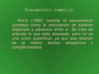 Morín (1990) concibe el pensamiento complejo como la articulación de saberes dispersos y adversos entre sí. Se trata de articular lo que está disociado, pero no es una unión superficial, ya que esa relación es al mismo tiempo antagónica y complementaria.  Pensamiento complejo 
