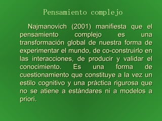 Najmanovich (2001) manifiesta que el pensamiento complejo es una transformación global de nuestra forma de experimentar el mundo, de co-construirlo en las interacciones, de producir y validar el conocimiento. Es una forma de cuestionamiento que constituye a la vez un estilo cognitivo y una práctica rigurosa que no se atiene a estándares ni a modelos a priori. Pensamiento complejo 