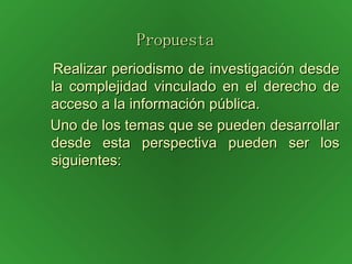 Propuesta   Realizar periodismo de investigación desde la complejidad vinculado en el derecho de acceso a la información pública. Uno de los temas que se pueden desarrollar desde esta perspectiva pueden ser los siguientes: 