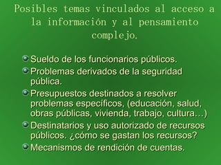Sueldo de los funcionarios públicos. Problemas derivados de la seguridad pública. Presupuestos destinados a resolver problemas específicos, (educación, salud, obras públicas, vivienda, trabajo, cultura…) Destinatarios y uso autorizado de recursos públicos. ¿cómo se gastan los recursos? Mecanismos de rendición de cuentas. Posibles temas vinculados al acceso a la información y al pensamiento complejo . 