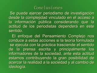 Conclusiones   Se puede ejercer periodismo de investigación desde la complejidad vinculado en el acceso a la información pública considerando que la actitud de los periodistas dependerá en este sentido.  El enfoque del Pensamiento Complejo nos conduce a estas acciones si la teoría formulada  se ejecuta con la práctica trasciende el sentido de la prensa escrita y principalmente los informadores de la sociedad, ante esta actitud estamos contribuyendo la gran posibilidad de acercar la realidad a la sociedad y al cambio de ideología. 