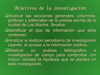 Objetivos de la investigación Analizar las secciones generales, columnas, políticas y editoriales de la prensa escrita de la ciudad de Los Mochis, Sinaloa. Identificar el tipo de información que ellas contienen. Analizar si realizan periodismo de investigación usando  el acceso a la información pública. Realizar un análisis bibliográfico e investigación de campo para comprobar con mayor claridad la hipótesis que se plantea en esta investigación. 