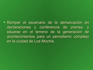 Romper el escenario de la demarcación en declaraciones y conferencia de prensa, y situarse en el terreno de la generación de acontecimientos para un periodismo complejo en la ciudad de Los Mochis. 