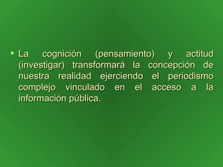 La cognición (pensamiento) y actitud (investigar) transformará la concepción de nuestra realidad ejerciendo el periodismo complejo vinculado en el acceso a la información pública. 
