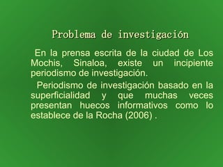 Problema de investigación En la prensa escrita de la ciudad de Los Mochis, Sinaloa, existe un incipiente periodismo de investigación. Periodismo de investigación basado en la superficialidad y que muchas veces presentan huecos informativos como lo establece de la Rocha (2006) . 