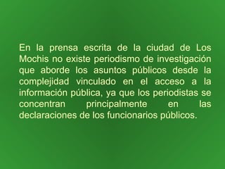En la prensa escrita de la ciudad de Los Mochis no existe periodismo de investigación que aborde los asuntos públicos desde la complejidad vinculado en el acceso a la información pública, ya que los periodistas se concentran principalmente en las declaraciones de los funcionarios públicos. 